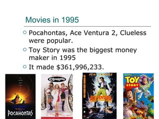 Movies in 1995 Pocahontas, Ace Ventura 2, Clueless were popular. Toy Story was the biggest money maker in 1995 It made $361,996,233. 