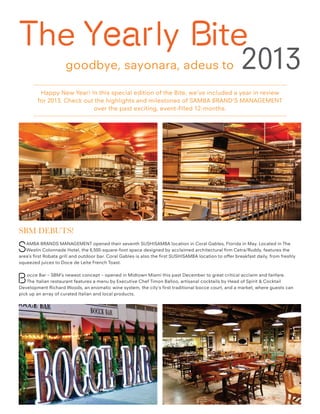 The Yearly Bite
goodbye, sayonara, adeus to

2013

Happy New Year! In this special edition of the Bite, we’ve included a year in review
for 2013. Check out the highlights and milestones of SAMBA BRAND’S MANAGEMENT
over the past exciting, event-filled 12-months.

SBM Debuts!

S

AMBA BRANDS MANAGEMENT opened their seventh SUSHISAMBA location in Coral Gables, Florida in May. Located in The
Westin Colonnade Hotel, the 6,500-square-foot space designed by acclaimed architectural firm Cetra/Ruddy, features the
area’s first Robata grill and outdoor bar. Coral Gables is also the first SUSHISAMBA location to offer breakfast daily, from freshly
squeezed juices to Doce de Leite French Toast.

B

occe Bar – SBM’s newest concept – opened in Midtown Miami this past December to great critical acclaim and fanfare.
The Italian restaurant features a menu by Executive Chef Timon Balloo, artisanal cocktails by Head of Spirit & Cocktail
Development Richard Woods, an enomatic wine system, the city’s first traditional bocce court, and a market, where guests can
pick up an array of curated Italian and local products.

 