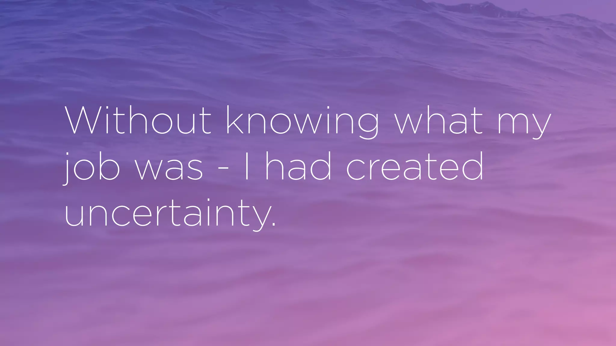 Without knowing what my
job was - I had created
uncertainty.
 