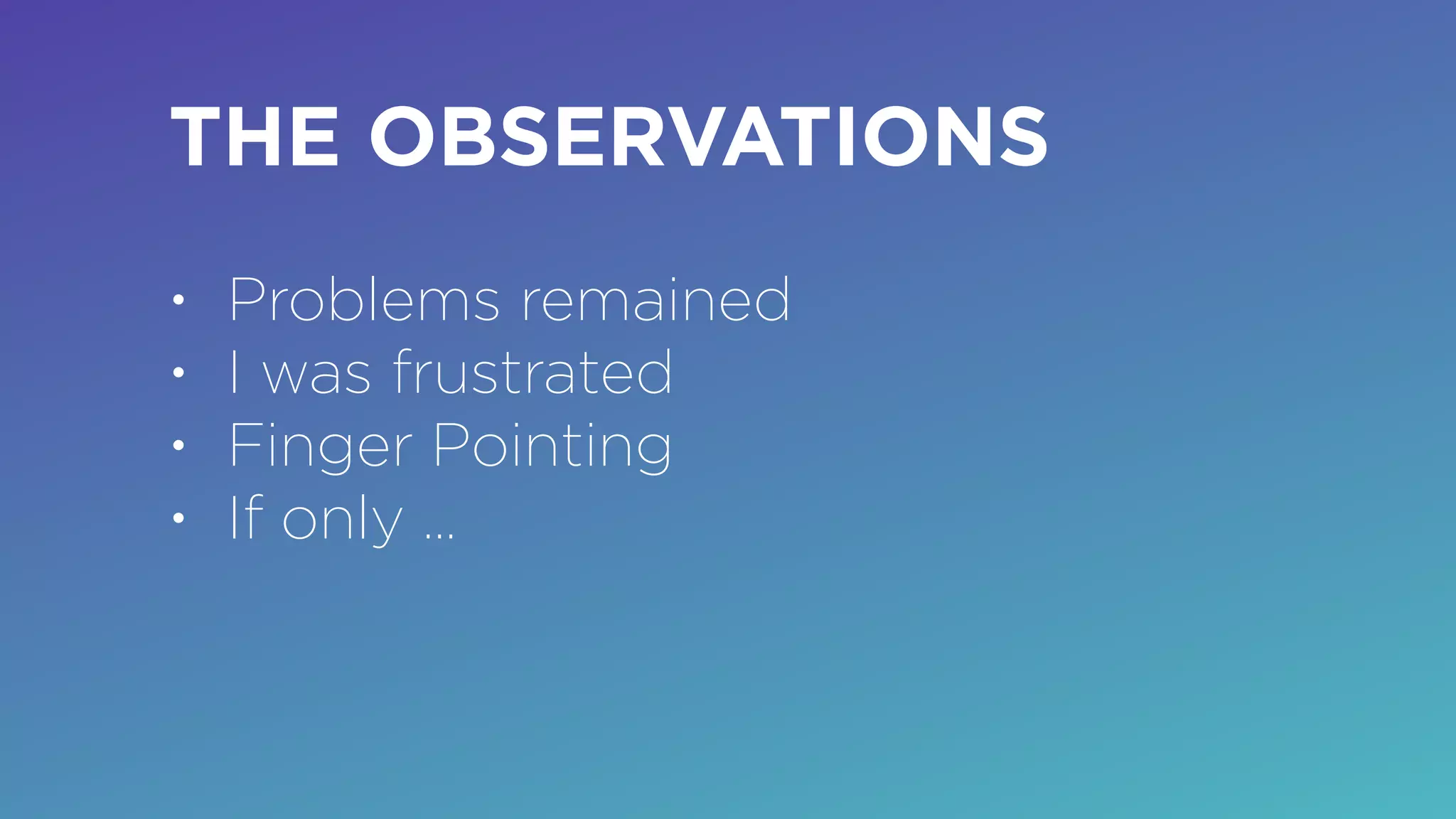 THE OBSERVATIONS
• Problems remained
• I was frustrated
• Finger Pointing
• If only …
 