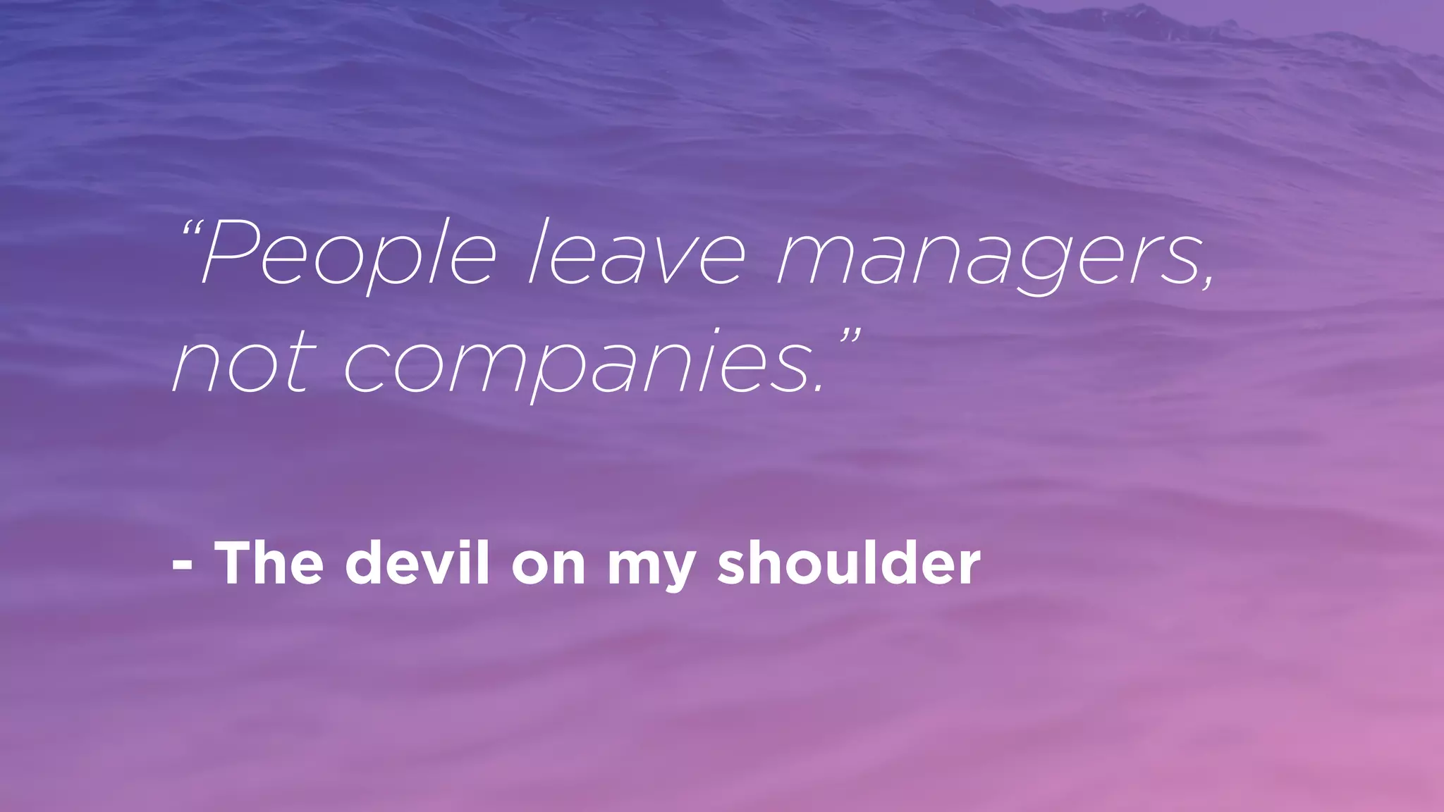 “People leave managers,
not companies.”
- The devil on my shoulder
 