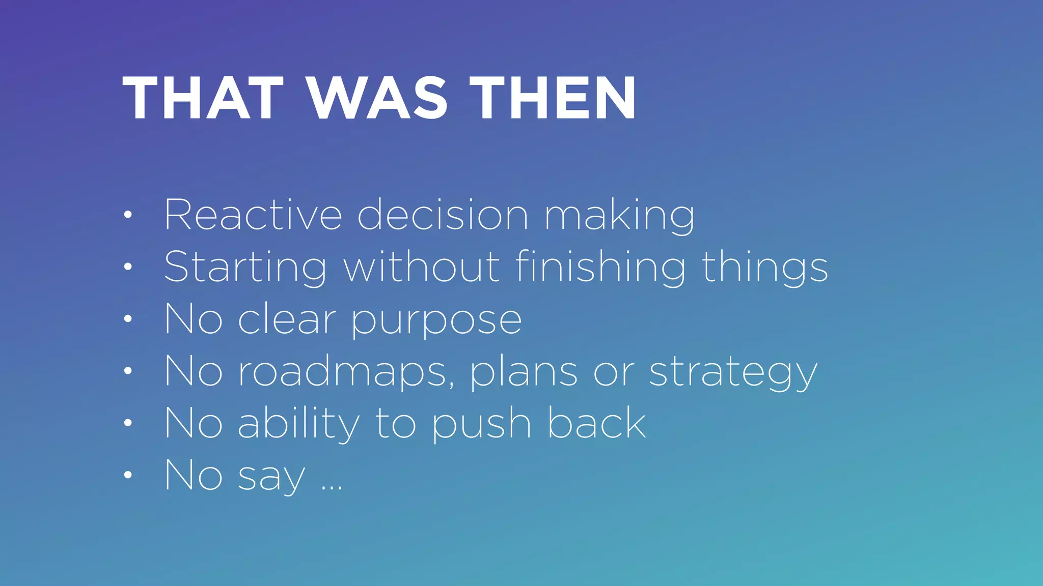 THAT WAS THEN
• Reactive decision making
• Starting without ﬁnishing things
• No clear purpose
• No roadmaps, plans or strategy
• No ability to push back
• No say …
 