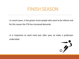 FINISH SEASON
oIn recent years, it has grown much people who want to be referee and
for this reason the CTA has increased demands.
oIt is important to work hard year after year, to make a profession
underrated.
 