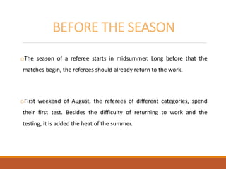 BEFORE THE SEASON
oThe season of a referee starts in midsummer. Long before that the
matches begin, the referees should already return to the work.
oFirst weekend of August, the referees of different categories, spend
their first test. Besides the difficulty of returning to work and the
testing, it is added the heat of the summer.
 