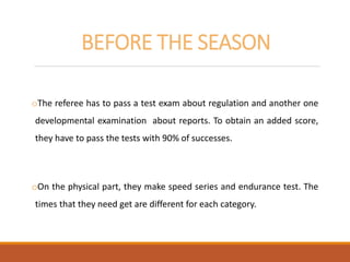 BEFORE THE SEASON
oThe referee has to pass a test exam about regulation and another one
developmental examination about reports. To obtain an added score,
they have to pass the tests with 90% of successes.
oOn the physical part, they make speed series and endurance test. The
times that they need get are different for each category.
 