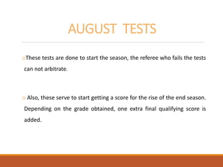 AUGUST TESTS
oThese tests are done to start the season, the referee who fails the tests
can not arbitrate.
o Also, these serve to start getting a score for the rise of the end season.
Depending on the grade obtained, one extra final qualifying score is
added.
 