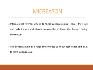 MIDSEASON
oInternational referees attend to these concentrations. There, they talk
and make important decisions, to solve the problems that happen during
the season.
oThis concentration also helps the referees to know each other and also,
to form a good group.
 