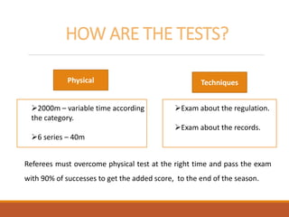 HOW ARE THE TESTS?
2000m – variable time according
the category.
6 series – 40m
Exam about the regulation.
Exam about the records.
Referees must overcome physical test at the right time and pass the exam
with 90% of successes to get the added score, to the end of the season.
Physical Techniques
 