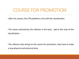 COURSE FOR PROMOTION
oAfter the season, the CTA publishes a list with the classification.
oThe scores achieved by the referees in the tests, add to the note of the
classification.
oThe referees who will go to the course for promotion, they have to make
a new physical and technical tests.
 