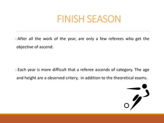 FINISH SEASON
oAfter all the work of the year, are only a few referees who get the
objective of ascend.
oEach year is more difficult that a referee ascends of category. The age
and height are a observed critery, in addition to the theoretical exams.
 
