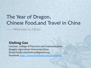 The Year of Dragon,
Chinese Food,and Travel in China
——Welcome to China


 Xinfeng Gao
 Lecturer ,College of Fine Arts and Communication
 Qingdao Agriculture University,China
 Email/Gtalk:colorbird.net@gmail.com
 Facebook: http://www.facebook.com/gaoxinfeng
 