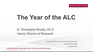 The Year of the ALC
International Forum on Active Learning Classrooms
University of Minnesota
10 August 2017
D. Christopher Brooks, Ph.D.
Interim Director of Research
 