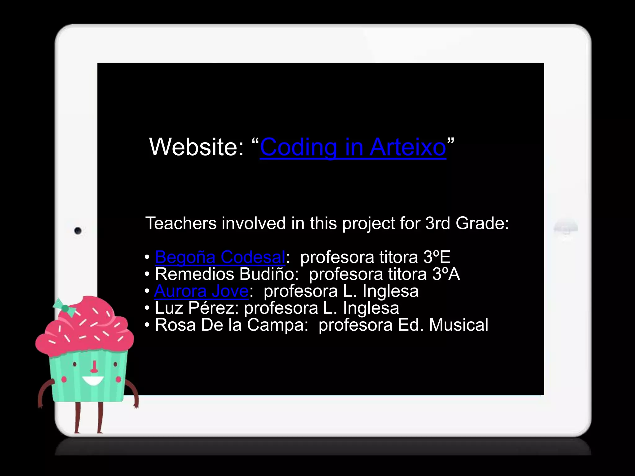 Website: “Coding in Arteixo”
Teachers involved in this project for 3rd Grade:
• Begoña Codesal: profesora titora 3ºE
• Remedios Budiño: profesora titora 3ºA
• Aurora Jove: profesora L. Inglesa
• Luz Pérez: profesora L. Inglesa
• Rosa De la Campa: profesora Ed. Musical
 