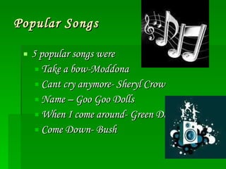 Popular Songs 5 popular songs were Take a bow-Moddona Cant cry anymore- Sheryl Crow Name – Goo Goo Dolls When I come around- Green Day Come Down- Bush 