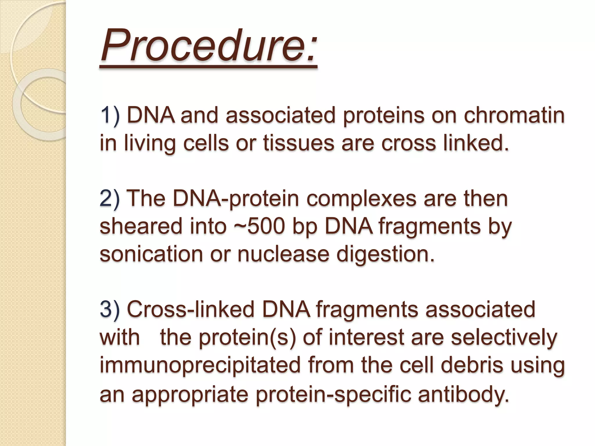 Procedure:
1) DNA and associated proteins on chromatin
in living cells or tissues are cross linked.
2) The DNA-protein complexes are then
sheared into ~500 bp DNA fragments by
sonication or nuclease digestion.
3) Cross-linked DNA fragments associated
with the protein(s) of interest are selectively
immunoprecipitated from the cell debris using
an appropriate protein-specific antibody.
 