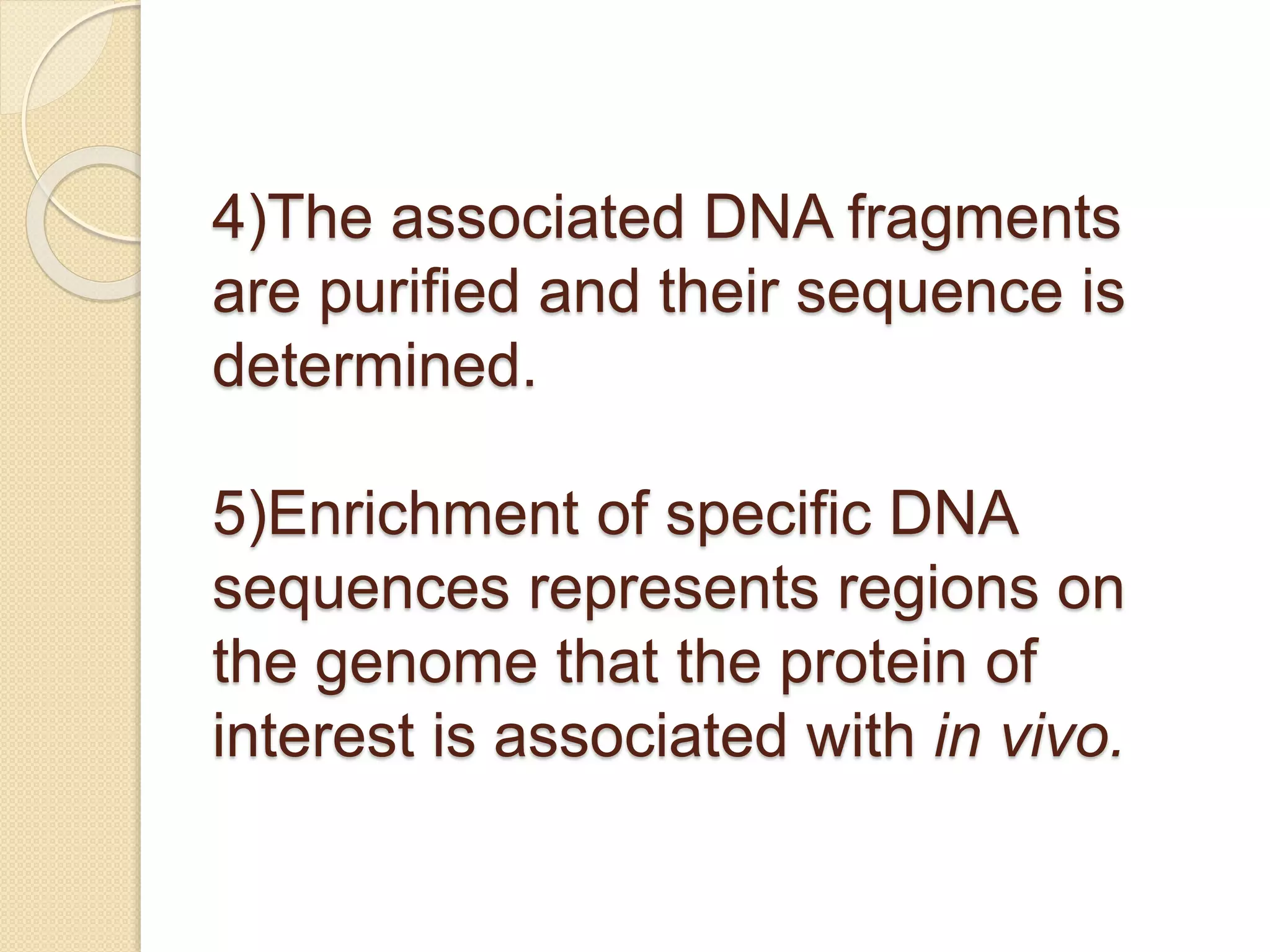 4)The associated DNA fragments
are purified and their sequence is
determined.
5)Enrichment of specific DNA
sequences represents regions on
the genome that the protein of
interest is associated with in vivo.
 