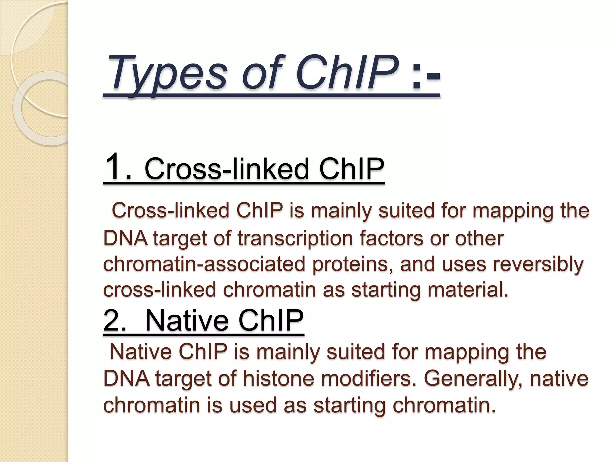 Types of ChIP :-
1. Cross-linked ChIP
Cross-linked ChIP is mainly suited for mapping the
DNA target of transcription factors or other
chromatin-associated proteins, and uses reversibly
cross-linked chromatin as starting material.
2. Native ChIP
Native ChIP is mainly suited for mapping the
DNA target of histone modifiers. Generally, native
chromatin is used as starting chromatin.
 