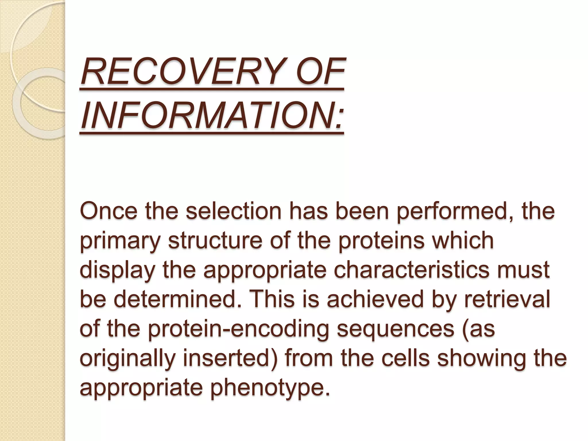 RECOVERY OF
INFORMATION:
Once the selection has been performed, the
primary structure of the proteins which
display the appropriate characteristics must
be determined. This is achieved by retrieval
of the protein-encoding sequences (as
originally inserted) from the cells showing the
appropriate phenotype.
 