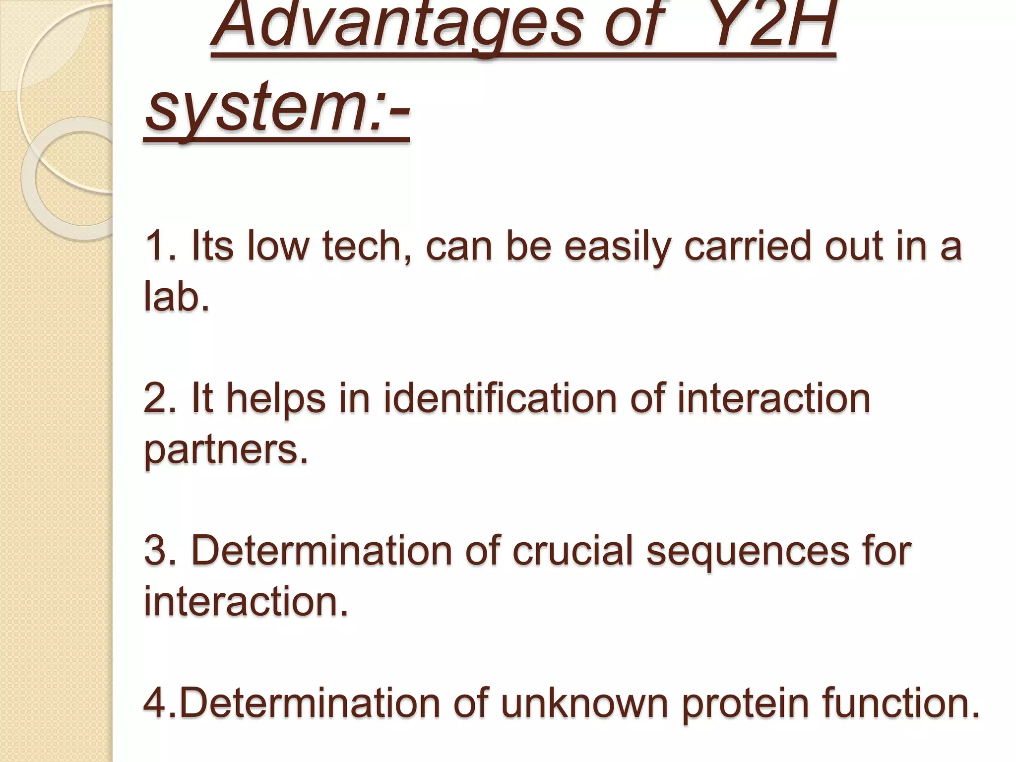 Advantages of Y2H
system:-
1. Its low tech, can be easily carried out in a
lab.
2. It helps in identification of interaction
partners.
3. Determination of crucial sequences for
interaction.
4.Determination of unknown protein function.
 