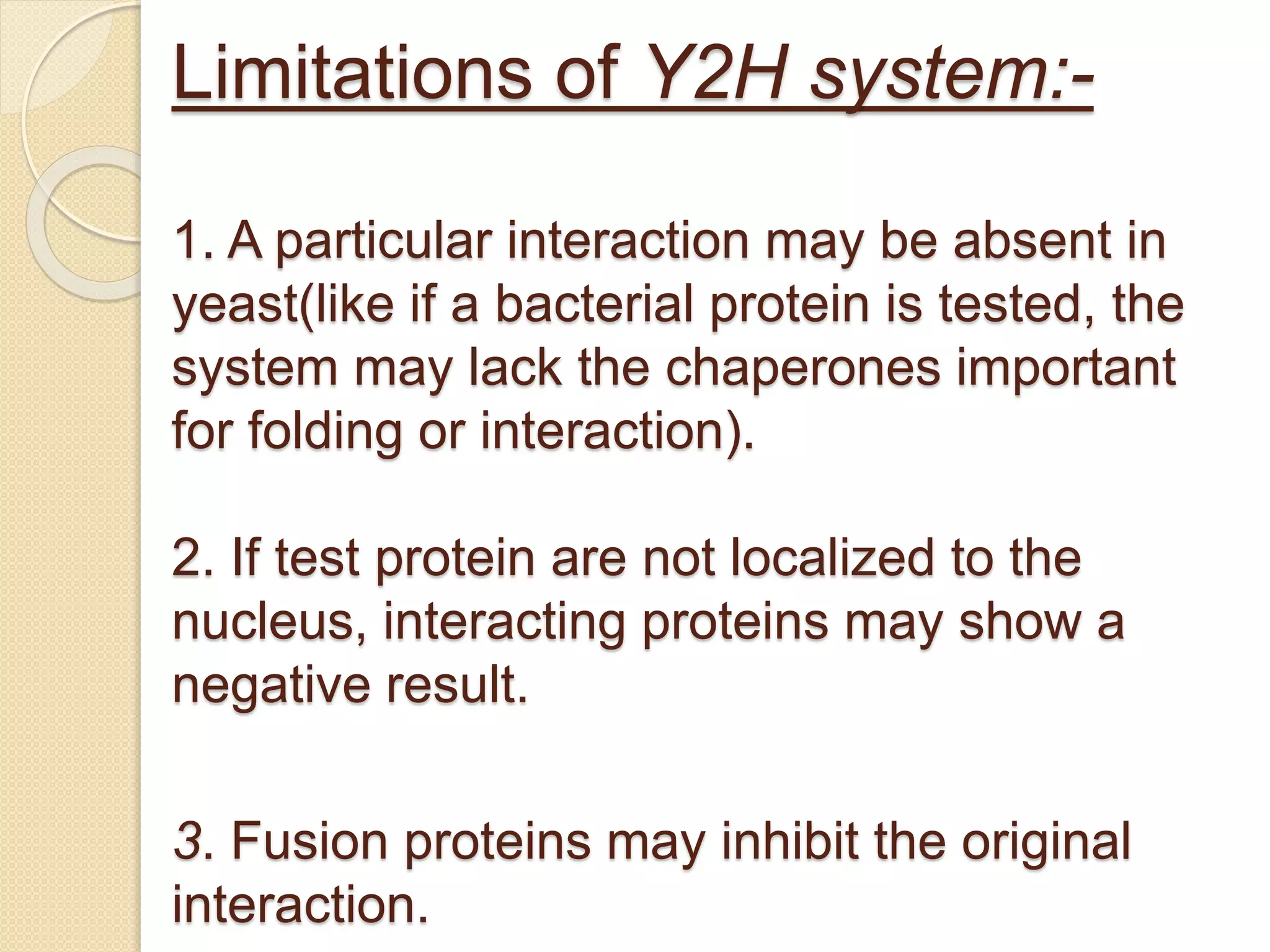 Limitations of Y2H system:-
1. A particular interaction may be absent in
yeast(like if a bacterial protein is tested, the
system may lack the chaperones important
for folding or interaction).
2. If test protein are not localized to the
nucleus, interacting proteins may show a
negative result.
3. Fusion proteins may inhibit the original
interaction.
 