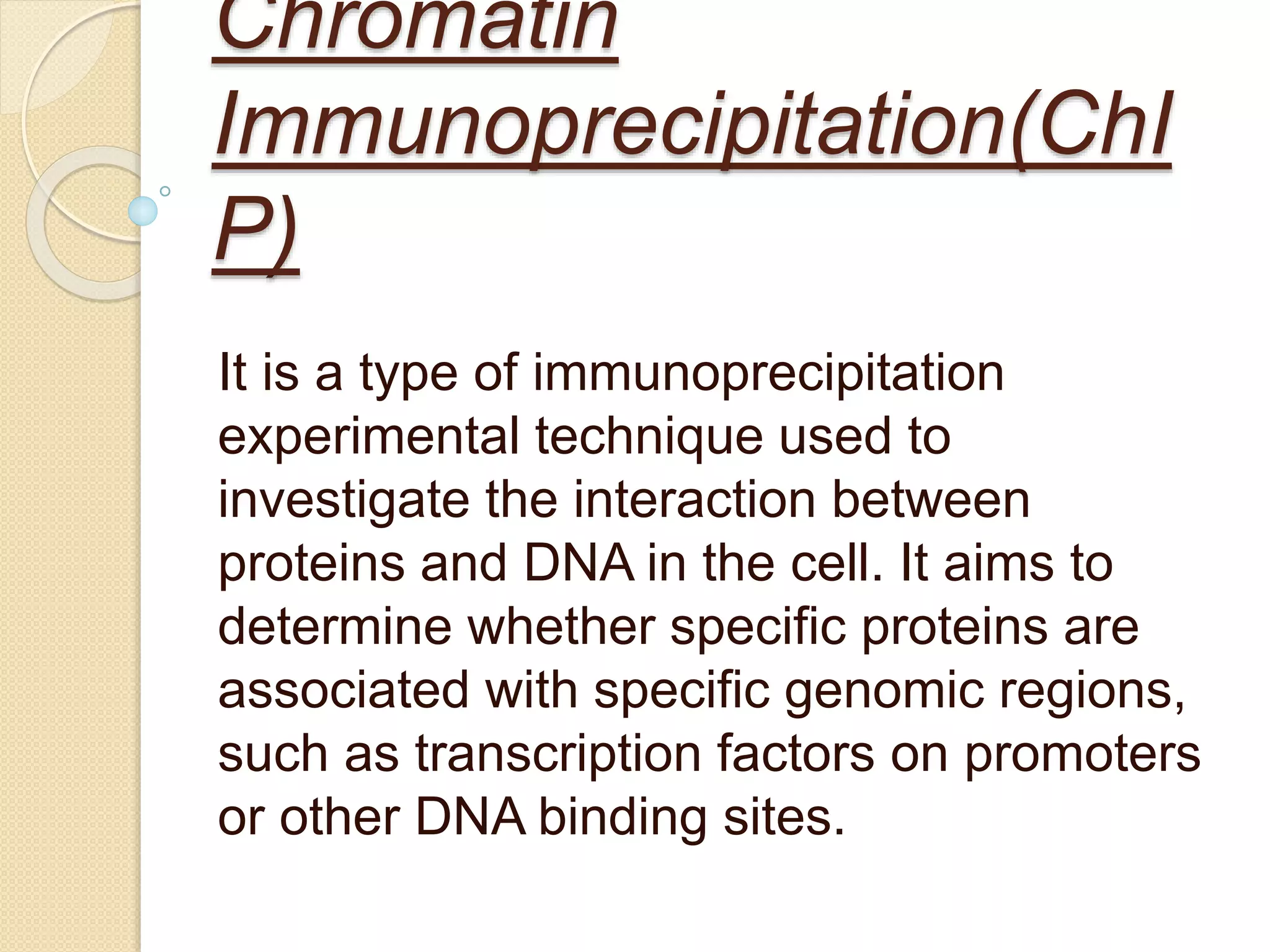 Chromatin
Immunoprecipitation(ChI
P)
It is a type of immunoprecipitation
experimental technique used to
investigate the interaction between
proteins and DNA in the cell. It aims to
determine whether specific proteins are
associated with specific genomic regions,
such as transcription factors on promoters
or other DNA binding sites.
 
