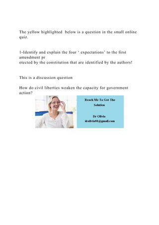 The yellow highlighted below is a question in the small online
quiz.
1-Identify and explain the four ‘ expectations’ to the first
amendment pr
otected by the constitution that are identified by the authors!
This is a discussion question
How do civil liberties weaken the capacity for government
action?
 