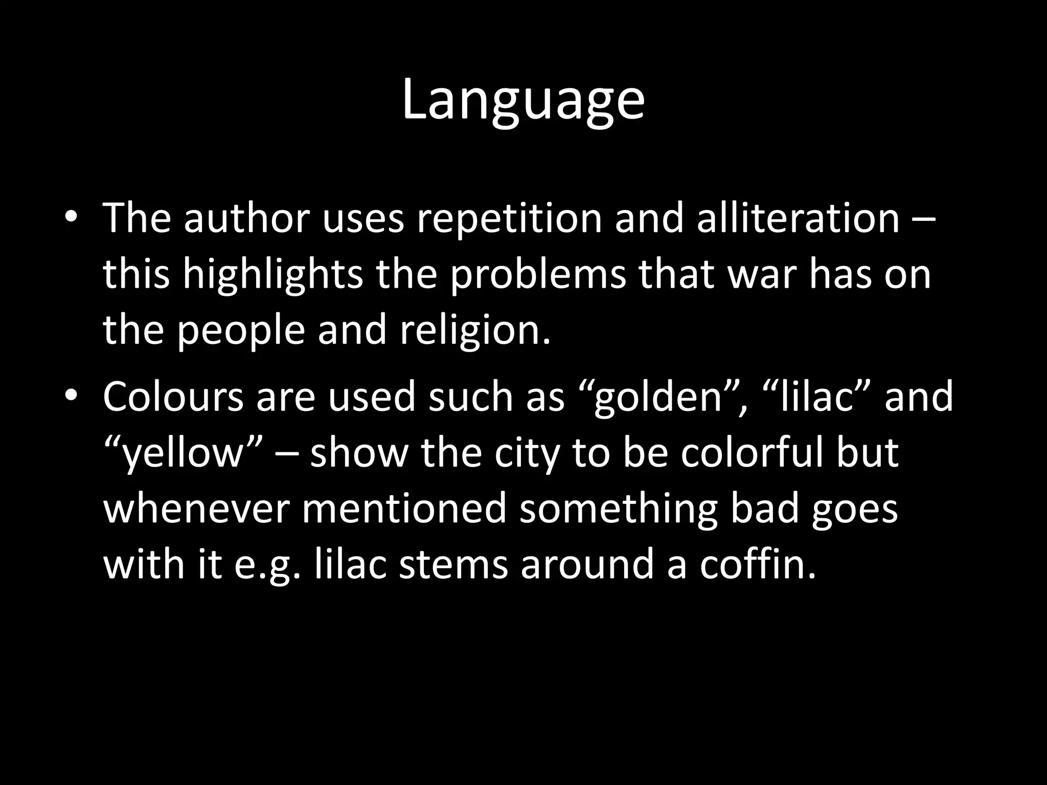Language
• The author uses repetition and alliteration –
this highlights the problems that war has on
the people and religion.
• Colours are used such as “golden”, “lilac” and
“yellow” – show the city to be colorful but
whenever mentioned something bad goes
with it e.g. lilac stems around a coffin.
 