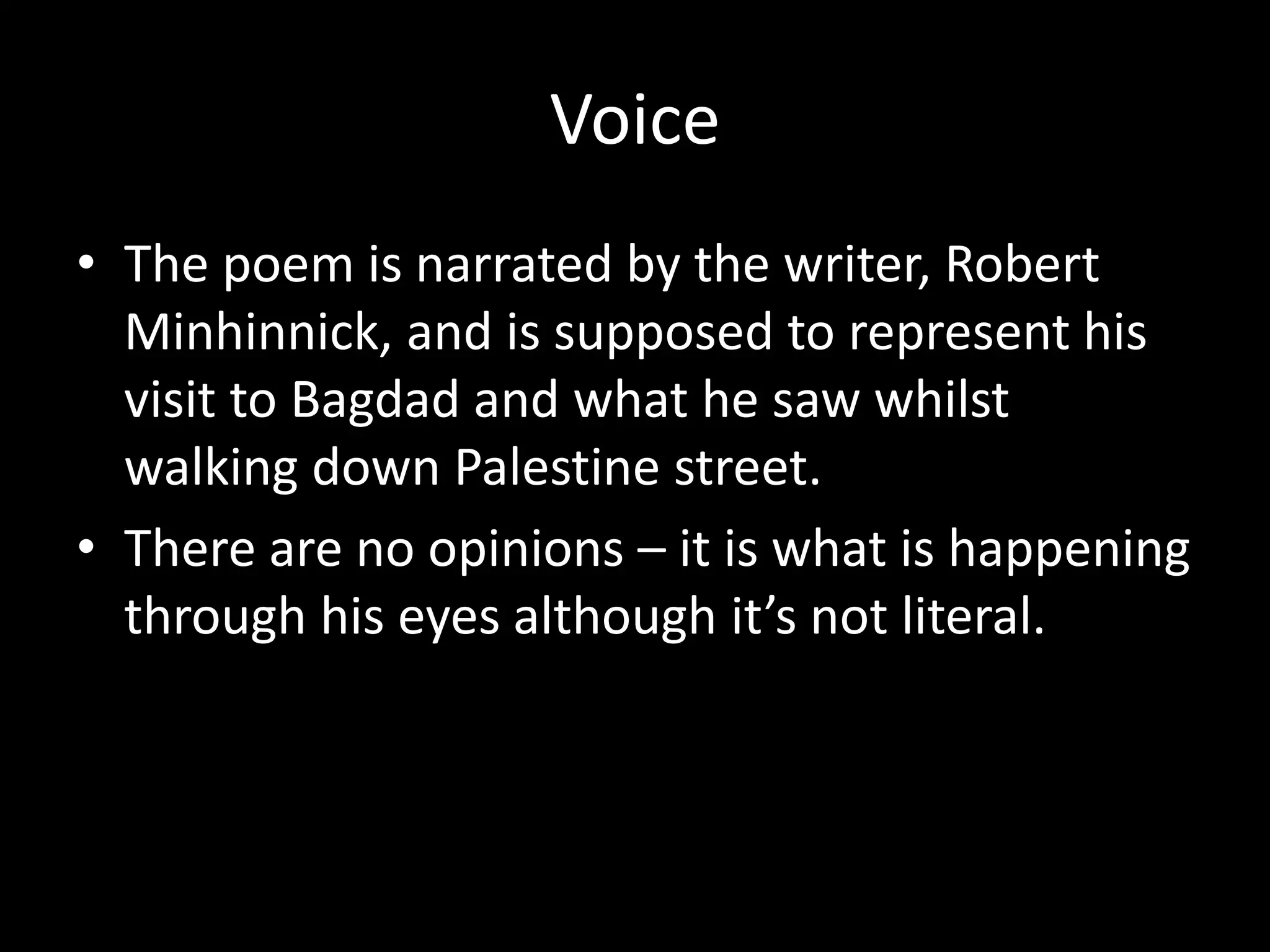 Voice
• The poem is narrated by the writer, Robert
Minhinnick, and is supposed to represent his
visit to Bagdad and what he saw whilst
walking down Palestine street.
• There are no opinions – it is what is happening
through his eyes although it’s not literal.
 