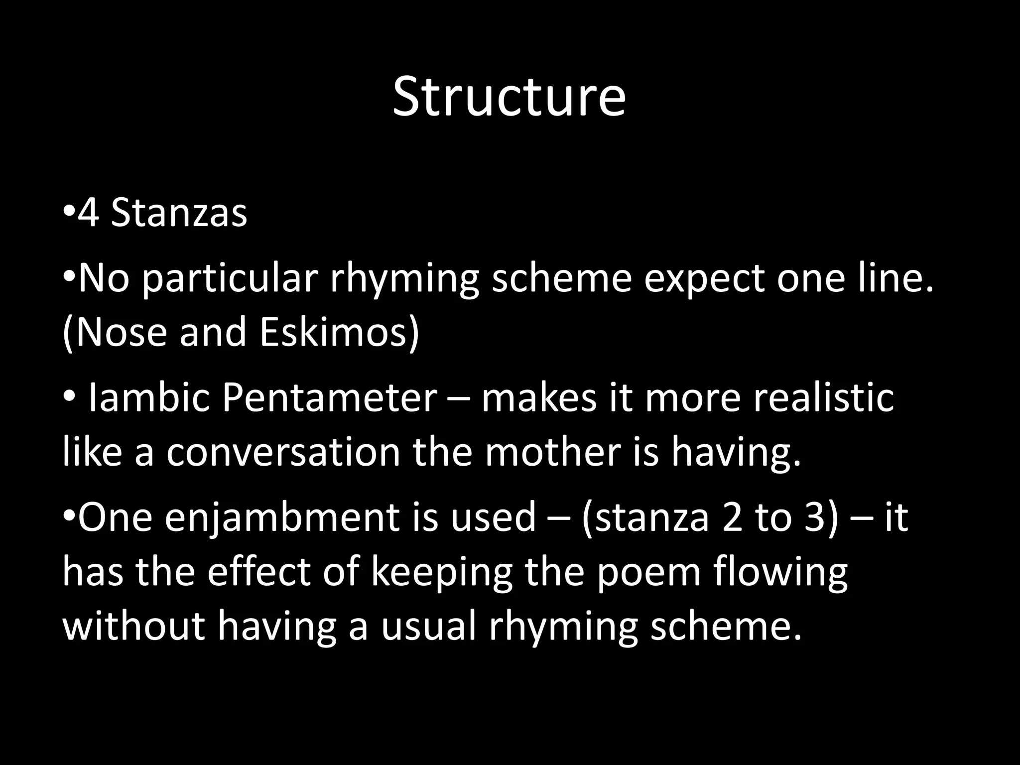 Structure
•4 Stanzas
•No particular rhyming scheme expect one line.
(Nose and Eskimos)
• Iambic Pentameter – makes it more realistic
like a conversation the mother is having.
•One enjambment is used – (stanza 2 to 3) – it
has the effect of keeping the poem flowing
without having a usual rhyming scheme.
 
