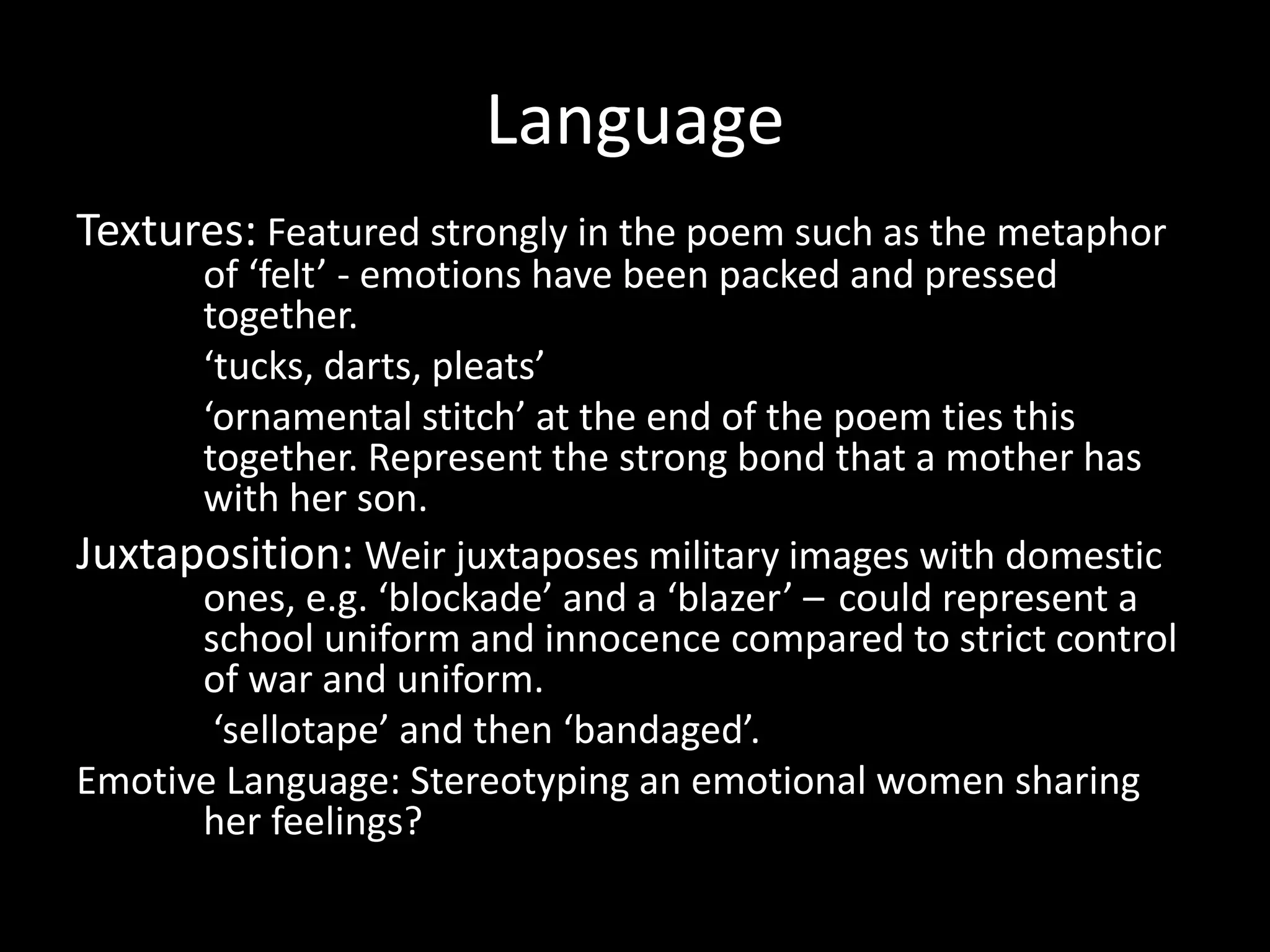 Language
Textures: Featured strongly in the poem such as the metaphor
of ‘felt’ - emotions have been packed and pressed
together.
‘tucks, darts, pleats’
‘ornamental stitch’ at the end of the poem ties this
together. Represent the strong bond that a mother has
with her son.
Juxtaposition: Weir juxtaposes military images with domestic
ones, e.g. ‘blockade’ and a ‘blazer’ – could represent a
school uniform and innocence compared to strict control
of war and uniform.
‘sellotape’ and then ‘bandaged’.
Emotive Language: Stereotyping an emotional women sharing
her feelings?
 