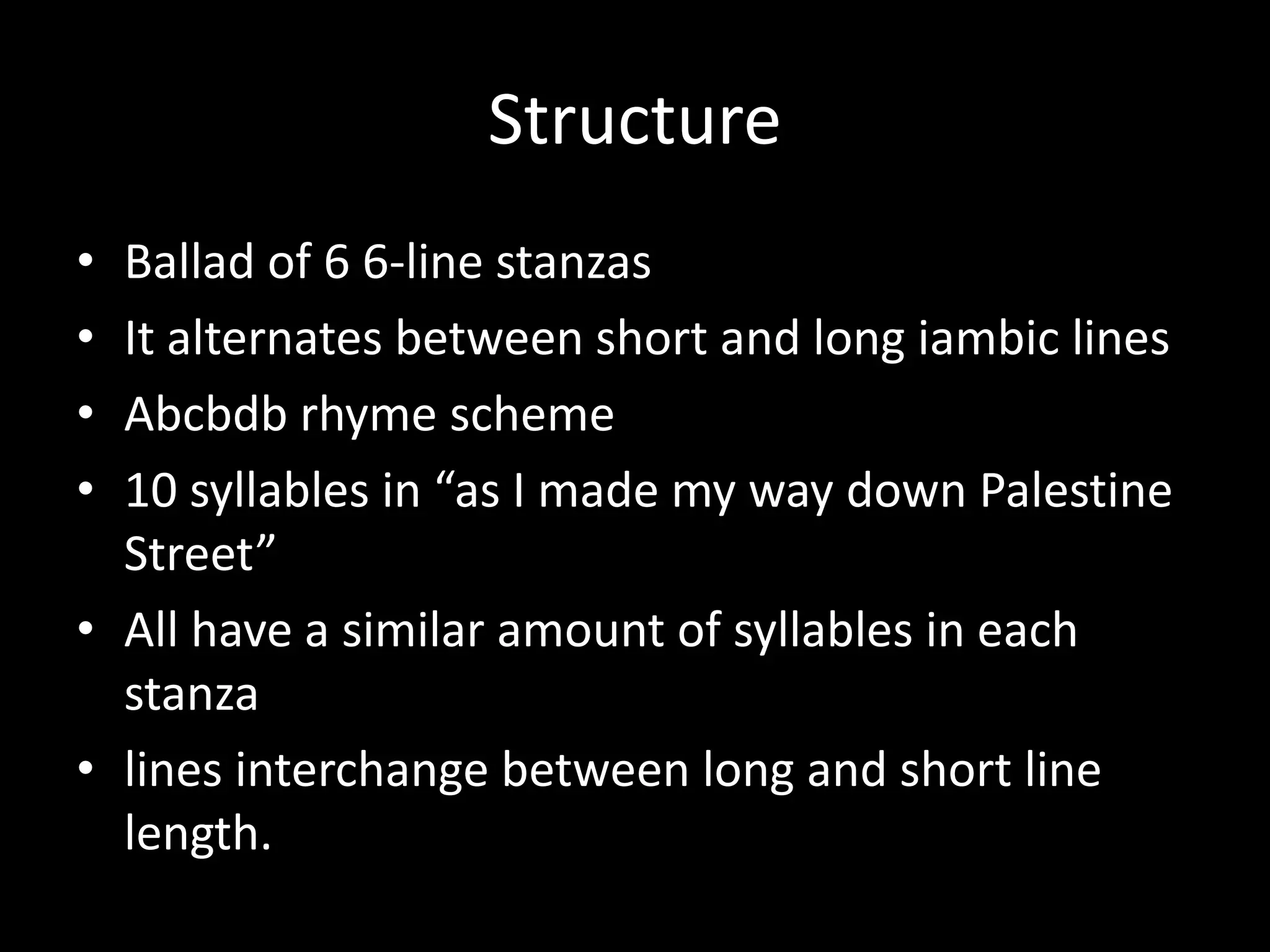 Structure
• Ballad of 6 6-line stanzas
• It alternates between short and long iambic lines
• Abcbdb rhyme scheme
• 10 syllables in “as I made my way down Palestine
Street”
• All have a similar amount of syllables in each
stanza
• lines interchange between long and short line
length.
 