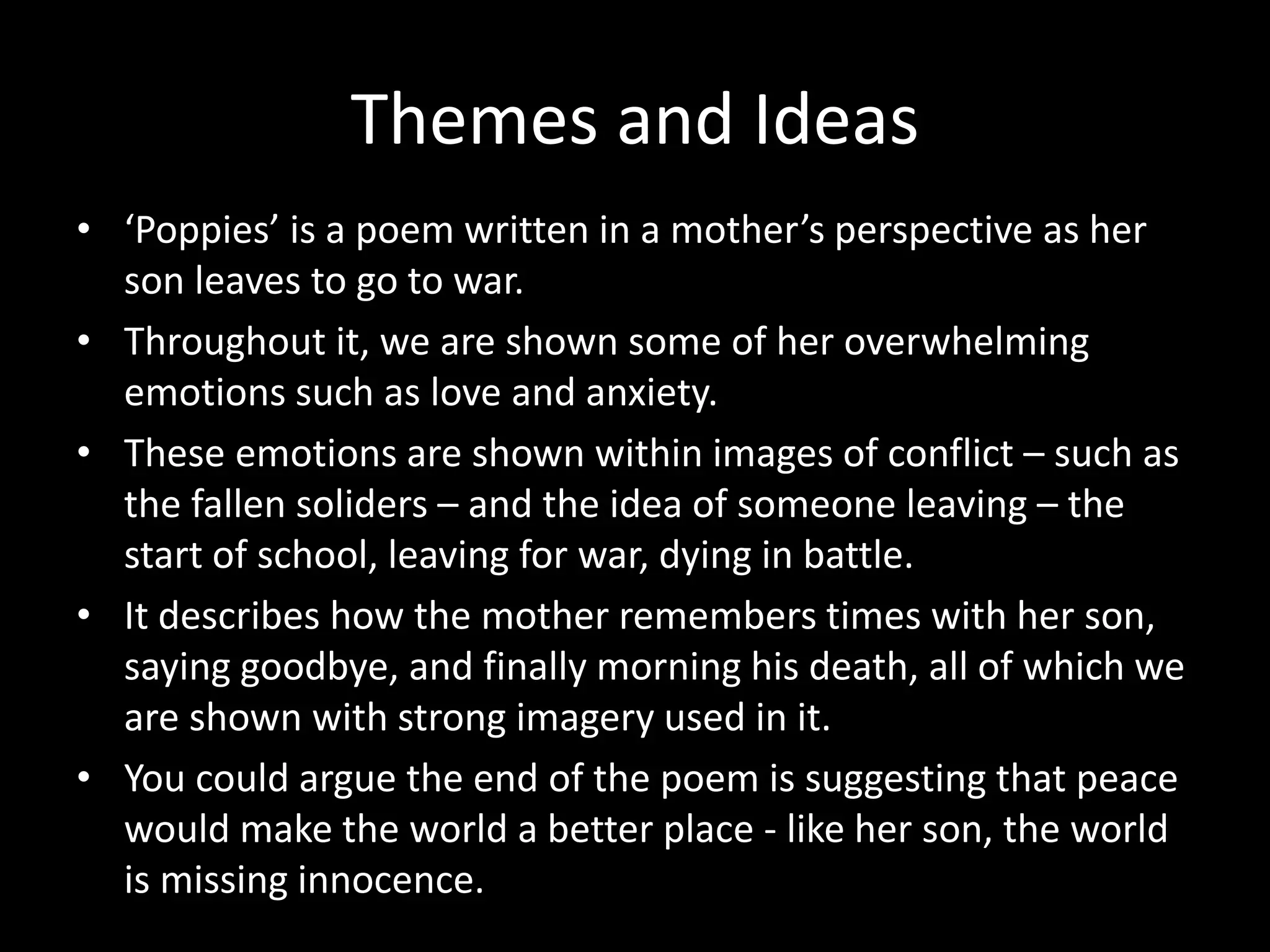 Themes and Ideas
• ‘Poppies’ is a poem written in a mother’s perspective as her
son leaves to go to war.
• Throughout it, we are shown some of her overwhelming
emotions such as love and anxiety.
• These emotions are shown within images of conflict – such as
the fallen soliders – and the idea of someone leaving – the
start of school, leaving for war, dying in battle.
• It describes how the mother remembers times with her son,
saying goodbye, and finally morning his death, all of which we
are shown with strong imagery used in it.
• You could argue the end of the poem is suggesting that peace
would make the world a better place - like her son, the world
is missing innocence.
 
