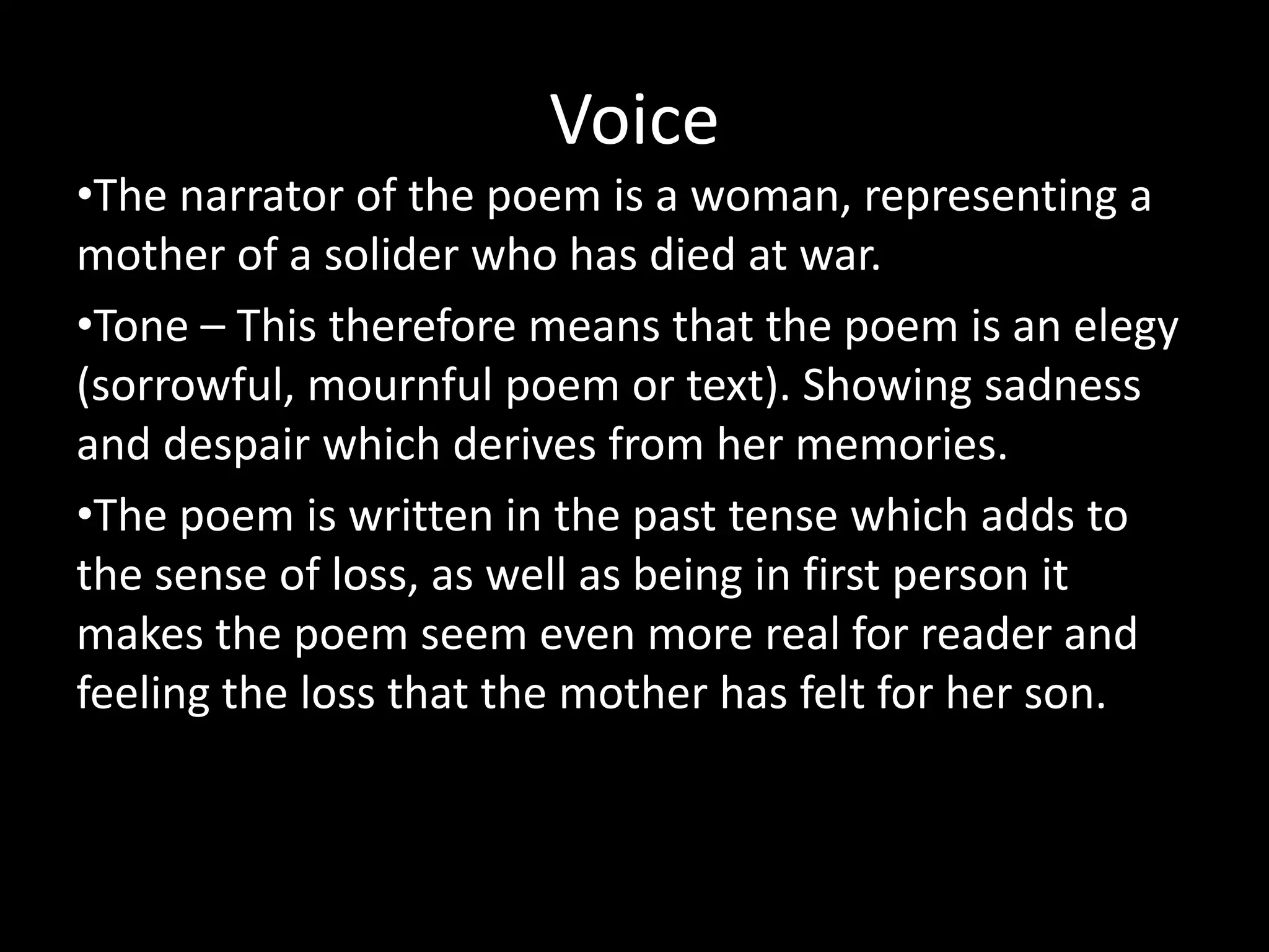 Voice
•The narrator of the poem is a woman, representing a
mother of a solider who has died at war.
•Tone – This therefore means that the poem is an elegy
(sorrowful, mournful poem or text). Showing sadness
and despair which derives from her memories.
•The poem is written in the past tense which adds to
the sense of loss, as well as being in first person it
makes the poem seem even more real for reader and
feeling the loss that the mother has felt for her son.
 