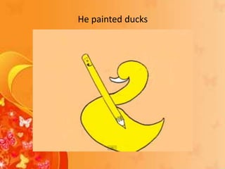 He painted ducks
 