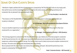 SOME OF OUR CLIENTS SPEAK
"AXIS Bank is highly satisfied with the training programs conducted by THE YELLOW SPOT. We are very happy with
their performance and the knowledge imparted throughout the entire process of a training workshop to be
conducted. We are pleased to be associated with them."
                                                                                    Sr. Vice President - Axis Bank Ltd


"The trainers at THE YELLOW SPOT are highly professional. The entire team is extremely approachable and
receptive to feedback."
                                                         Sr. HR Manager- Mahindra & Mahindra Auto Spares Division


"It was an excellent experience to work with THE YELLOW SPOT. I am very happy with the programs they have
conducted for our organisation."
                                                            Sr. Manager - Field Operations Division – OTIS Elevators


"The training programme conducted by THE YELLOW SPOT team, was indeed one of the best programs conducted
for JM Financial Services Pvt. Ltd. The session was lucid, well structured and completely met the objectives of the
programme, without being preachy or boring. The trainers had an eye for detail and ensured complete involvement of
the team. The team came reenergised and excited about the training.
We are pleased with the outcome & it was clearly time and money well spent. We look forward to have more
programs conducted by THE YELLOW SPOT."
                                                                                Head - Customer Service – JM Financials
 