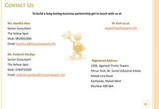 CONTACT US
                    To build a long-lasting business partnership get in touch with us at


Ms. Kavitha Alva                                                              Or Visit us at:
Senior Consultant                                                          www.theyellowspot.info
The Yellow Spot
Mob: 9819052985
Email: kavitha.d@theyellowspot.info


Mr. Ambrish Pandya
Senior Consultant                                                Registered Address
The Yellow Spot                                                 2206, Agarwal Trinity Towers
Mob: 9769733305                                                 Dhruv Park, Nr. Sonal Industrial Estate
Email: ambrish.pandya@theyellowspot.info                        Malad Link Road
                                                                Kachpada, Malad West
                                                                Mumbai 400 064
 