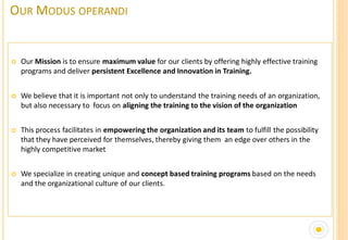OUR MODUS OPERANDI


   Our Mission is to ensure maximum value for our clients by offering highly effective training
    programs and deliver persistent Excellence and Innovation in Training.


   We believe that it is important not only to understand the training needs of an organization,
    but also necessary to focus on aligning the training to the vision of the organization


   This process facilitates in empowering the organization and its team to fulfill the possibility
    that they have perceived for themselves, thereby giving them an edge over others in the
    highly competitive market


   We specialize in creating unique and concept based training programs based on the needs
    and the organizational culture of our clients.
 