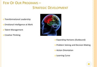 FEW OF OUR PROGRAMS –
                STRATEGIC DEVELOPMENT

 Transformational      Leadership

 Emotional   Intelligence at Work

 Talent   Management

 Creative   Thinking

                                      Expanding   Horizons (Outbound)

                                      Problem    Solving and Decision Making

                                      Action   Orientation

                                      Learning   Curve
 