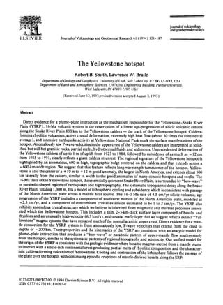 ELSEVIER Journal ofVolcanologyand Geothermal Research 61 ( 1994) 121- 187
Joumalofvolcanolol,~'
and geothermalresearch
The Yellowstone hotspot
Robert B. Smith, Lawrence W. Braile
DepartmentofGeologyand Geophysics, Universityof Utah,Salt Lake City, UT 84112-1183, USA
DepartmentofEarth andAtmosphericSciences, 1397CivilEngineeringBuilding, PurdueUniversity,
WestLafayette,IN 47907-1397, USA
(Received June 12, 1993;revised version accepted August 3, 1993)
Abstract
Direct evidence for a plume-plate interaction as the mechanism responsible for the Yellowstone-Snake River
Plain (YSRP), 16-Ma volcanic system is the observation of a linear age-progression of silicic volcanic centers
along the Snake River Plain 800 km to the Yellowstone caldera -- the track of the Yellowstone hotspot. Caldera-
forming rhyolitic volcanism, active crustal deformation, extremely high heat flow (about 30 times the continental
average), and intensive earthquake activity at Yellowstone National Park mark the surface manifestations of the
hotspot. Anomalously low P-wave velocities in the upper crust of the Yellowstone caldera are interpreted as solid-
ified but still hot granitic rocks, partial melts, hydrothermal fluids and sediments. Unprecedented deformation of
the Yellowstone caldera of up to 1 m of uplift from 1923 to 1984, followed by subsidence of as much as ~ 12 cm
from 1985 to 1991, clearly reflects a giant caldera at unrest. The regional signature of the Yellowstone hotspot is
highlighted by an anomalous, 600-m-high, topographic bulge centered on the caldera and that extends across a
~ 600-km-wide region. We suggest that this feature reflects long-wavelength tumescence of the hotspot. Yellow-
stone is also the center of a + 10 m to + 12 m geoid anomaly, the largest in North America, and extends about 500
km laterally from the caldera, similar in width to the geoid anomalies of many oceanic hotspots and swells. The
16-Ma trace of the Yellowstone hotspot, the seismically quiescent Snake River Plain, is surrounded by "bow-wave"
or parabolic-shaped regions of earthquakes and high topography. The systematic topographic decay along the Snake
River Plain, totaling 1,300 m, fits a model of lithospheric cooling and subsidence which is consistent with passage
of the North American plate across a mantle heat source. The 16-0 Ma rate of 4.5 cm/yr silicic volcanic, age
progression of the YSRP includes a component of southwest motion of the North American plate, modeled at
~ 2.5 cm/yr, and a component of concomitant crustal extension estimated to be 1 to 2 cm/yr. The YSRP also
exhibits anomalous crustal structure which we believe is inherited from magmatic and thermal processes associ-
ated which the Yellowstone hotspot. This includes a thin, 2-5-km-thick surface layer composed of basalts and
rhyolites and an unusually high-velocity (6.5 km/s), mid-crustal mafic layer that we suggest reflects extinct "Yel-
lowstone" magma systems that have replaced much of the normal granitic upper crust. Direct evidence for a man-
tle connection for the YSRP system is from anomalously low, P-wave velocities that extend from the crust to
depths of ~ 200 km. These properties and the kinematics of the YSRP are consistent with an analytic model for
plume-plate interaction that produces a "bow-wave" or parabolic pattern of upper-mantle flow southwesterly
from the hotspot, similar to the systematic patterns of regional topography and seismicity. Our unified model for
the origin of the YSRP is consistent with the geologic evidence where basaltic magmas ascend from a mantle plume
to interact with a silicic-rich continental crust producing partial melts of rhyolitic composition and the character-
istic caldera-forming volcanism of Yellowstone. Cooling and contraction of the lithosphere follows the passage of
the plate over the hotspot with continuing episodic eruptions of mantle-derived basalts along the SRP.
0377-0273/94/$07.00 © 1994ElsevierScienceB.V. All rights reserved
SSD10377-0273 (93) E0067-C
 