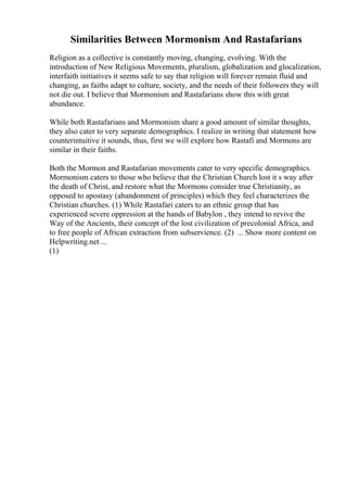 Similarities Between Mormonism And Rastafarians
Religion as a collective is constantly moving, changing, evolving. With the
introduction of New Religious Movements, pluralism, globalization and glocalization,
interfaith initiatives it seems safe to say that religion will forever remain fluid and
changing, as faiths adapt to culture, society, and the needs of their followers they will
not die out. I believe that Mormonism and Rastafarians show this with great
abundance.
While both Rastafarians and Mormonism share a good amount of similar thoughts,
they also cater to very separate demographics. I realize in writing that statement how
counterintuitive it sounds, thus, first we will explore how Rastafi and Mormons are
similar in their faiths.
Both the Mormon and Rastafarian movements cater to very specific demographics.
Mormonism caters to those who believe that the Christian Church lost it s way after
the death of Christ, and restore what the Mormons consider true Christianity, as
opposed to apostasy (abandonment of principles) which they feel characterizes the
Christian churches. (1) While Rastafari caters to an ethnic group that has
experienced severe oppression at the hands of Babylon , they intend to revive the
Way of the Ancients, their concept of the lost civilization of precolonial Africa, and
to free people of African extraction from subservience. (2) ... Show more content on
Helpwriting.net ...
(1)
 