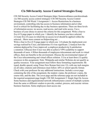 Cis 560-Security Access Control Strategies Essay
CIS 560 Security Access Control Strategies https://homeworklance.com/downloads
/cis 560 security access control strategies/ CIS 560 Security Access Control
Strategies CIS 560 Week 3 Assignment 1: Access Restrictions In a business
environment, controlling who has access to business information and at what
level is critical for facilitating day to day business operations. There are three levels
of information access: no access, read access, and read write access. Use a
business of your choice to answer the criteria for this assignment. Write a four to
five (4 5) page paper in which you: 1.Identify the business you have selected.
2.Create five (5) cases in which the no access level should be applied within the
selected... Show more content on Helpwriting.net ...
Write a four to five (4 5) page paper in which you: 1.Evaluate the deployment cost
savings realized by Cisco, and determine if it was significant. 2.Analyze how the
solution deployed by Cisco improved: a.employee productivity b.satisfaction
c.retention 3.Discuss how Cisco was able to achieve VPN scalability to support
thousands of users. 4.When thousands of employees telecommute and work in virtual
offices, there are benefits to the environment. Discuss the environmental impact of
the Cisco telecommuting and virtual offices solution. 5.Use at least three (3) quality
resources in this assignment. Note: Wikipedia and similar Websites do not qualify as
quality resources. Your assignment must follow these formatting requirements: Be
typed, double spaced, using Times New Roman font (size 12), with one inch margins
on all sides; citations and references must follow APA or school specific format.
Check with your professor for any additional instructions. Include a cover page
containing the title of the assignment, the student s name, the professor s name, the
course title, and the date. The cover page and the reference page are not included in
the required assignment page length. CIS 560 Assignment 2: Single Sign On Access
Some business and organizational network infrastructures consist of multiple systems
from the same or different vendors to provide, conduct, process, and execute various
business functions. Some employees must access one
 