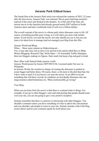 Jurassic Park Ethical Issues
The fourth film in the Jurassic Park series was released the summer of 2015, 22 years
after the first movie, Jurassic Park, was released. Movie goers had long awaited a
reprisal of the series and flocked to the theaters. As of the end of the June, the
newest movie in the franchise had already grossed nearly $507 million in North
America alone and had a worldwide total of well over a billion dollars.
The overall concept of the movie is a theme park where dinosaurs come to life. Of
course, everything possible goes wrong, as it will when you mess with mother
nature. If you haven t yet seen the movie, not only should you see it, but you can
learn a lot about how to manage (and not manage) your blog from this film.
Jurassic World and Blogs
When ... Show more content on Helpwriting.net ...
Yes, it may take time, but as Jerry Low proved in his article titled How to Make
Money Blogging: Research Tips, Niche Ideas + 10 Actionable Traffic Strategies,
there are bloggers making six figures. Start small, but keep a big end goal in mind.
Don t Mess with Natural Order jurassic world
Jurassic World poster by Source (WP:NFCC#4). Licensed under Fair use via
Wikipedia
In Jurassic World, the scientist in charge of creating the dinosaurs is pushed to
create bigger and better dinos. Of course, there s a lot more to the plot than that, but
I don t want to spoil it if you haven t yet seen the movie. In an effort to invent
something that will draw crowds, he combines several deadly dinosaurs into one
mega monster called Indominus rex. What could possibly go wrong?
Your Blog
What you can learn from the movie is that there is a natural order to things. For
example, if you go to other blogger s sites and start posting that people should come
visit your site, you are not going to get a very positive reception.
Instead, remember that there is a process to interacting with other bloggers. You
shouldn t comment unless you have something of value to add to the conversation
and you shouldn t ask people to come to your site. Instead, include a link if the blog
owner allows and let your comment speak for itself about your
 