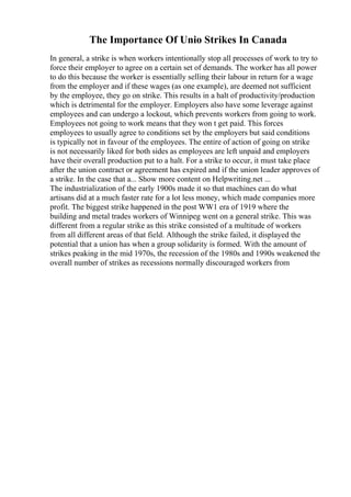 The Importance Of Unio Strikes In Canada
In general, a strike is when workers intentionally stop all processes of work to try to
force their employer to agree on a certain set of demands. The worker has all power
to do this because the worker is essentially selling their labour in return for a wage
from the employer and if these wages (as one example), are deemed not sufficient
by the employee, they go on strike. This results in a halt of productivity/production
which is detrimental for the employer. Employers also have some leverage against
employees and can undergo a lockout, which prevents workers from going to work.
Employees not going to work means that they won t get paid. This forces
employees to usually agree to conditions set by the employers but said conditions
is typically not in favour of the employees. The entire of action of going on strike
is not necessarily liked for both sides as employees are left unpaid and employers
have their overall production put to a halt. For a strike to occur, it must take place
after the union contract or agreement has expired and if the union leader approves of
a strike. In the case that a... Show more content on Helpwriting.net ...
The industrialization of the early 1900s made it so that machines can do what
artisans did at a much faster rate for a lot less money, which made companies more
profit. The biggest strike happened in the post WW1 era of 1919 where the
building and metal trades workers of Winnipeg went on a general strike. This was
different from a regular strike as this strike consisted of a multitude of workers
from all different areas of that field. Although the strike failed, it displayed the
potential that a union has when a group solidarity is formed. With the amount of
strikes peaking in the mid 1970s, the recession of the 1980s and 1990s weakened the
overall number of strikes as recessions normally discouraged workers from
 