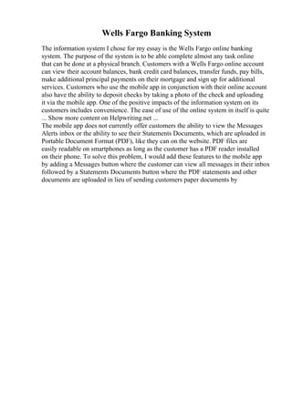 Wells Fargo Banking System
The information system I chose for my essay is the Wells Fargo online banking
system. The purpose of the system is to be able complete almost any task online
that can be done at a physical branch. Customers with a Wells Fargo online account
can view their account balances, bank credit card balances, transfer funds, pay bills,
make additional principal payments on their mortgage and sign up for additional
services. Customers who use the mobile app in conjunction with their online account
also have the ability to deposit checks by taking a photo of the check and uploading
it via the mobile app. One of the positive impacts of the information system on its
customers includes convenience. The ease of use of the online system in itself is quite
... Show more content on Helpwriting.net ...
The mobile app does not currently offer customers the ability to view the Messages
Alerts inbox or the ability to see their Statements Documents, which are uploaded in
Portable Document Format (PDF), like they can on the website. PDF files are
easily readable on smartphones as long as the customer has a PDF reader installed
on their phone. To solve this problem, I would add these features to the mobile app
by adding a Messages button where the customer can view all messages in their inbox
followed by a Statements Documents button where the PDF statements and other
documents are uploaded in lieu of sending customers paper documents by
 