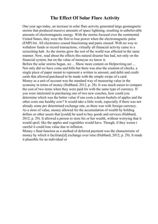 The Effect Of Solar Flare Activity
One year ago today, an increase in solar flare activity generated large geomagnetic
storms that produced massive amounts of space lightning, resulting in unbelievable
amounts of electromagnetic energy. With the storms focused over the continental
United States, they were the first to lose power when the electromagnetic pulse
(EMP) hit. All electronics ceased functioning and panic ensued. With no way to
withdraw funds or record transactions, virtually all financial activity came to a
screeching halt. As the storms grew the rest of the world was affected in the same
manner. Now, read about the effects this natural disaster has had, not only on the
financial system, but on the value of moneyas we know it.
Before the solar storms began, we ... Show more content on Helpwriting.net ...
Not only did we have coins and bills but there was also the creation of checks, a
single piece of paper meant to represent a written in amount, and debit and credit
cards that allowed purchased to be made with the simple swipe of a card.
Money as a unit of account was the standard way of measuring value in the
economy in terms of money (Hubbard, 2012, p. 28). It was much easier to compare
the cost of two items when they were paid for with the same type of currency. If
you were interested in purchasing one of two new couches, how could you
determine which was the better value if one costs a dozen bushels of apples and the
other costs one healthy cow? It would take a little work, especially if there was not
already some pre determined exchange rate, as there was with foreign currency.
As a store of value, money allowed for the accumulation of wealth by holding
dollars or other assets that [could] be used to buy goods and services (Hubbard,
2012, p. 29). It allowed a person to store his or her wealth, without worrying that it
would spoil, like the apples and vegetables would have. Though, if they weren t
careful it could lose value due to inflation.
Money s final function as a method of deferred payment was the characteristic of
money by which it facilitate[d] exchange over time (Hubbard, 2012, p. 29). It made
it plausible for an individual or
 