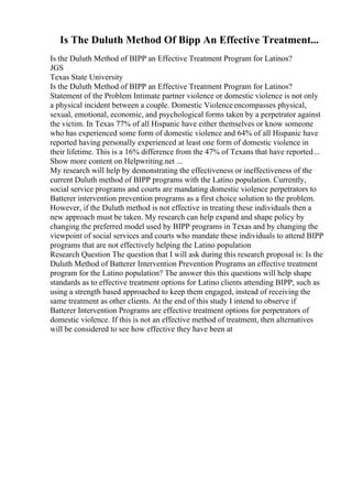 Is The Duluth Method Of Bipp An Effective Treatment...
Is the Duluth Method of BIPP an Effective Treatment Program for Latinos?
JGS
Texas State University
Is the Duluth Method of BIPP an Effective Treatment Program for Latinos?
Statement of the Problem Intimate partner violence or domestic violence is not only
a physical incident between a couple. Domestic Violenceencompasses physical,
sexual, emotional, economic, and psychological forms taken by a perpetrator against
the victim. In Texas 77% of all Hispanic have either themselves or know someone
who has experienced some form of domestic violence and 64% of all Hispanic have
reported having personally experienced at least one form of domestic violence in
their lifetime. This is a 16% difference from the 47% of Texans that have reported...
Show more content on Helpwriting.net ...
My research will help by demonstrating the effectiveness or ineffectiveness of the
current Duluth method of BIPP programs with the Latino population. Currently,
social service programs and courts are mandating domestic violence perpetrators to
Batterer intervention prevention programs as a first choice solution to the problem.
However, if the Duluth method is not effective in treating these individuals then a
new approach must be taken. My research can help expand and shape policy by
changing the preferred model used by BIPP programs in Texas and by changing the
viewpoint of social services and courts who mandate these individuals to attend BIPP
programs that are not effectively helping the Latino population
Research Question The question that I will ask during this research proposal is: Is the
Duluth Method of Batterer Intervention Prevention Programs an effective treatment
program for the Latino population? The answer this this questions will help shape
standards as to effective treatment options for Latino clients attending BIPP, such as
using a strength based approached to keep them engaged, instead of receiving the
same treatment as other clients. At the end of this study I intend to observe if
Batterer Intervention Programs are effective treatment options for perpetrators of
domestic violence. If this is not an effective method of treatment, then alternatives
will be considered to see how effective they have been at
 