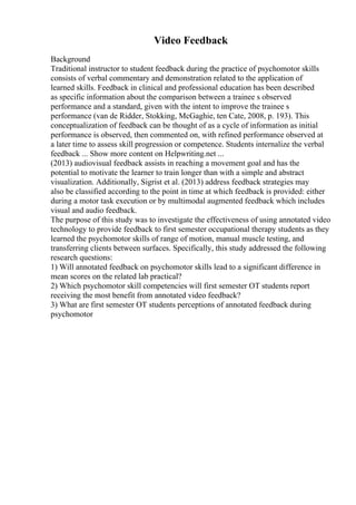Video Feedback
Background
Traditional instructor to student feedback during the practice of psychomotor skills
consists of verbal commentary and demonstration related to the application of
learned skills. Feedback in clinical and professional education has been described
as specific information about the comparison between a trainee s observed
performance and a standard, given with the intent to improve the trainee s
performance (van de Ridder, Stokking, McGaghie, ten Cate, 2008, p. 193). This
conceptualization of feedback can be thought of as a cycle of information as initial
performance is observed, then commented on, with refined performance observed at
a later time to assess skill progression or competence. Students internalize the verbal
feedback ... Show more content on Helpwriting.net ...
(2013) audiovisual feedback assists in reaching a movement goal and has the
potential to motivate the learner to train longer than with a simple and abstract
visualization. Additionally, Sigrist et al. (2013) address feedback strategies may
also be classified according to the point in time at which feedback is provided: either
during a motor task execution or by multimodal augmented feedback which includes
visual and audio feedback.
The purpose of this study was to investigate the effectiveness of using annotated video
technology to provide feedback to first semester occupational therapy students as they
learned the psychomotor skills of range of motion, manual muscle testing, and
transferring clients between surfaces. Specifically, this study addressed the following
research questions:
1) Will annotated feedback on psychomotor skills lead to a significant difference in
mean scores on the related lab practical?
2) Which psychomotor skill competencies will first semester OT students report
receiving the most benefit from annotated video feedback?
3) What are first semester OT students perceptions of annotated feedback during
psychomotor
 