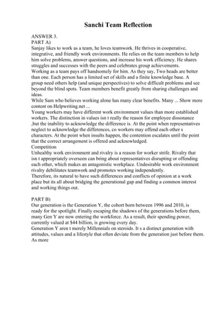 Sanchi Team Reflection
ANSWER 3.
PART A)
Sanjay likes to work as a team, he loves teamwork. He thrives in cooperative,
integrative, and friendly work environments. He relies on the team members to help
him solve problems, answer questions, and increase his work efficiency. He shares
struggles and successes with the peers and celebrates group achievements.
Working as a team pays off handsomely for him. As they say, Two heads are better
than one. Each person has a limited set of skills and a finite knowledge base. A
group need others help (and unique perspectives) to solve difficult problems and see
beyond the blind spots. Team members benefit greatly from sharing challenges and
ideas.
While Sam who believes working alone has many clear benefits. Many ... Show more
content on Helpwriting.net ...
Young workers may have different work environment values than more established
workers. The distinction in values isn t really the reason for employee dissonance
,but the inability to acknowledge the difference is. At the point when representatives
neglect to acknowledge the differences, co workers may offend each other s
characters. At the point when insults happen, the contention escalates until the point
that the correct arrangement is offered and acknowledged.
Competition
Unhealthy work environment and rivalry is a reason for worker strife. Rivalry that
isn t appropriately overseen can bring about representatives disrupting or offending
each other, which makes an antagonistic workplace. Undesirable work environment
rivalry debilitates teamwork and promotes working independently.
Therefore, its natural to have such differences and conflicts of opinion at a work
place but its all about bridging the generational gap and finding a common interest
and working things out.
PART B)
Our generation is the Generation Y, the cohort born between 1996 and 2010, is
ready for the spotlight. Finally escaping the shadows of the generations before them,
many Gen Y are now entering the workforce. As a result, their spending power,
currently valued at $44 billion, is growing every day.
Generation Y aren t merely Millennials on steroids. It s a distinct generation with
attitudes, values and a lifestyle that often deviate from the generation just before them.
As more
 