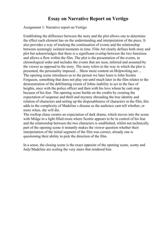 Essay on Narrative Report on Vertigo
Assignment 1: Narrative report on Vertigo
Establishing the difference between the story and the plot allows one to determine
the effect each element has on the understanding and interpretation of the piece. It
also provides a way of tracking the continuation of events and the relationship
between seemingly isolated moments in time. Film Art clearly defines both story and
plot but acknowledges that there is a significant overlap between the two functions
and allows a flow within the film. The plot is the presentation of the events, in
chronological order and includes the events that are seen, inferred and assumed by
the viewer as opposed to the story. The story refers to the way in which the plot is
presented, the personality imposed ... Show more content on Helpwriting.net ...
The opening scene introduces us to the person we later learn is John Scottie
Ferguson, something that does not play out until much later in the film relates to the
demonstration of the debilitating extent of Johns inability to act in the face of
heights, once with the police officer and then with his love whom he cant stop
because of his fear. The opening scene builds on the credits by creating the
expectation of suspense and thrill and mystery shrouding the true identity and
relation of characters and setting up the disposableness of characters in the film, this
adds to the complexity of Madeline s disease as the audience cant tell whether, or
more when, she will die.
The rooftop chase creates an expectation of dark drama, which moves into the scene
with Midge in a light filled room where Scottie appears to be in control of his fear
and the relationship between the two characters is established, whilst not technically
part of the opening scene it instantly makes the viewer question whether their
interpretation of the initial segment of the film was correct, already one is
questioning their ability to pick the direction of the film.
In a sense, the closing scene is the exact opposite of the opening scene, scotty and
Judy/Madeline are scaling the very stairs that rendered him
 