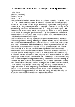 Eisenhower s Containment Through Action by Inaction ...
Taylor Dukes
American Presidency
Richard Skinner
March 15, 2012
Eisenhower s Containment Through Action by Inaction During the Suez Canal Crisis
The 1950 s demanded a certain kind of American President: one tranquil enough to
reside over a post WWII society, and yet bold enough to propel the country through
the Cold War. Though a description of Ike Dwight D. Eisenhower as a strong central
leader heavily contradicts the construed image of a kindly grandfather figure, a bit
inarticulate and above politics, a man who enjoyed golfing and trout fishing over the
routine chores of running the government (Neff 37), it is certainly apt. Eisenhower
demonstrated a bold daringness in his time as President; one that was masked by a ...
Show more content on Helpwriting.net ...
Eisenhower s view that the way to prevent the spread of communism to the Middle
East was by promoting stability in the region between both the Western powers and
the Arab powers went on to guide his policy towards the Middle East. Eisenhower s
goals for US involvement in the Middle East reflected the president s own cold war
ideology and included promoting regional stability, guaranteeing the free flow of
Middle Eastern oil to Western Europe, supporting Arab nationalism and Israeli
independence, improving relationships with the Arab states, hastening the decline of
European empires, maintaining the solidarity of the Western alliance, and avoiding
an arms race between Israel and its Arab neighbors, with the United States and Russia
the principal arms suppliers (Ambrose 328 329). The President s commitment to these
goals of maintaining relationships and containing communism accounts for many of
the trends that would characterize Eisenhower s conduct in the Middle East. Among
these trends were: Eisenhower s reliance on frequent but informal consultations with
a small number of appointees; his tendency to try and delay the inevitable for as
long as possible as to allow for planning; his hesitation towards nearly any action,
whether it be to take action or to cease taking action; his encouragement for
vagueness and secrecy pertaining to the Crisis; and finally, his ability to firmly and
effectively communicate his full executive power. Eisenhower s
 